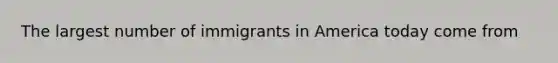 The largest number of immigrants in America today come from