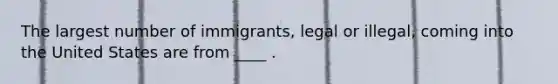 The largest number of immigrants, legal or illegal, coming into the United States are from ____ .