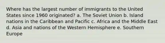 Where has the largest number of immigrants to the United States since 1960 originated? a. The Soviet Union b. Island nations in the Caribbean and Pacific c. Africa and the Middle East d. Asia and nations of the <a href='https://www.questionai.com/knowledge/kArtzhgBP7-western-hemisphere' class='anchor-knowledge'>western hemisphere</a> e. Southern Europe