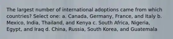 The largest number of international adoptions came from which countries? Select one: a. Canada, Germany, France, and Italy b. Mexico, India, Thailand, and Kenya c. South Africa, Nigeria, Egypt, and Iraq d. China, Russia, South Korea, and Guatemala