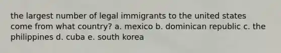 the largest number of legal immigrants to the united states come from what country? a. mexico b. dominican republic c. the philippines d. cuba e. south korea