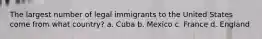 The largest number of legal immigrants to the United States come from what country? a. Cuba b. Mexico c. France d. England