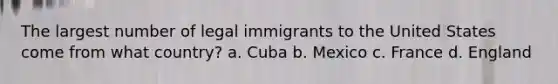 The largest number of legal immigrants to the United States come from what country? a. Cuba b. Mexico c. France d. England