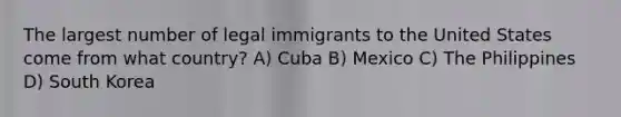 The largest number of legal immigrants to the United States come from what country? A) Cuba B) Mexico C) The Philippines D) South Korea