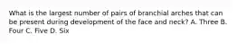 What is the largest number of pairs of branchial arches that can be present during development of the face and neck? A. Three B. Four C. Five D. Six