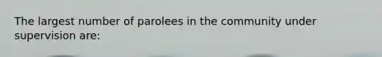 The largest number of parolees in the community under supervision are: