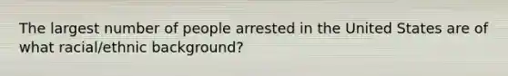 The largest number of people arrested in the United States are of what racial/ethnic background?