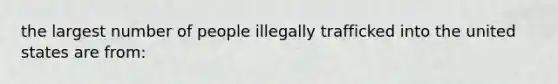 the largest number of people illegally trafficked into the united states are from: