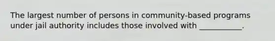 The largest number of persons in community-based programs under jail authority includes those involved with ___________.