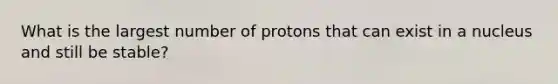 What is the largest number of protons that can exist in a nucleus and still be stable?