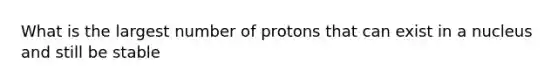 What is the largest number of protons that can exist in a nucleus and still be stable