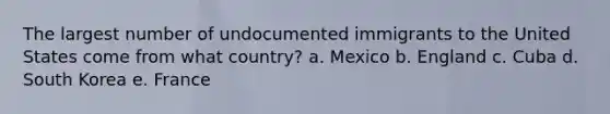 The largest number of undocumented immigrants to the United States come from what country? a. Mexico b. England c. Cuba d. South Korea e. France