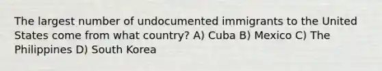 The largest number of undocumented immigrants to the United States come from what country? A) Cuba B) Mexico C) The Philippines D) South Korea