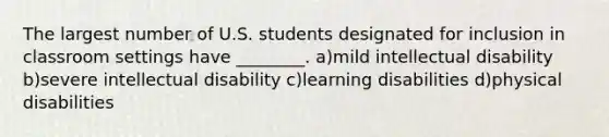 The largest number of U.S. students designated for inclusion in classroom settings have ________. a)mild intellectual disability b)severe intellectual disability c)learning disabilities d)physical disabilities