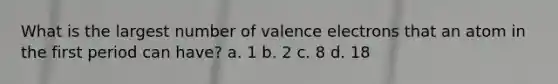 What is the largest number of valence electrons that an atom in the first period can have? a. 1 b. 2 c. 8 d. 18