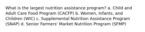 What is the largest nutrition assistance program? a. Child and Adult Care Food Program (CACFP) b. Women, Infants, and Children (WIC) c. Supplemental Nutrition Assistance Program (SNAP) d. Senior Farmers' Market Nutrition Program (SFMP)