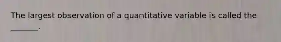 The largest observation of a quantitative variable is called the _______.