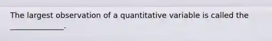 The largest observation of a quantitative variable is called the ______________.