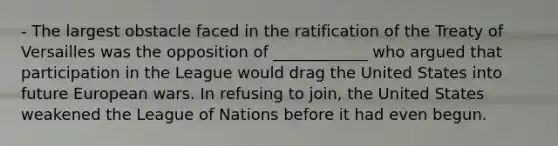 - The largest obstacle faced in the ratification of the Treaty of Versailles was the opposition of ____________ who argued that participation in the League would drag the United States into future European wars. In refusing to join, the United States weakened the League of Nations before it had even begun.