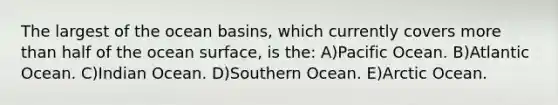 The largest of the ocean basins, which currently covers <a href='https://www.questionai.com/knowledge/keWHlEPx42-more-than' class='anchor-knowledge'>more than</a> half of the ocean surface, is the: A)Pacific Ocean. B)Atlantic Ocean. C)Indian Ocean. D)Southern Ocean. E)Arctic Ocean.