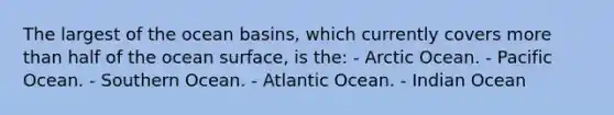 The largest of the ocean basins, which currently covers <a href='https://www.questionai.com/knowledge/keWHlEPx42-more-than' class='anchor-knowledge'>more than</a> half of the ocean surface, is the: - Arctic Ocean. - Pacific Ocean. - Southern Ocean. - Atlantic Ocean. - Indian Ocean