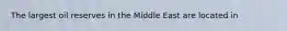 The largest oil reserves in the Middle East are located in