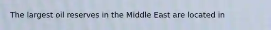 The largest oil reserves in the Middle East are located in