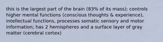 this is the largest part of <a href='https://www.questionai.com/knowledge/kLMtJeqKp6-the-brain' class='anchor-knowledge'>the brain</a> (83% of its mass); controls higher mental functions (conscious thoughts & experience), intellectual functions, processes somatic sensory and motor information; has 2 hemispheres and a surface layer of gray matter (cerebral cortex)