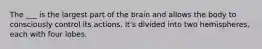 The ___ is the largest part of the brain and allows the body to consciously control its actions. It's divided into two hemispheres, each with four lobes.