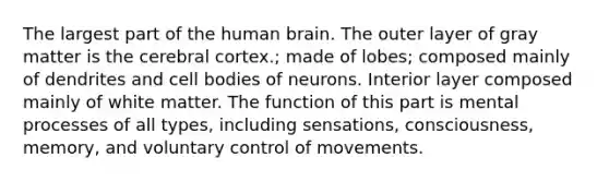 The largest part of the human brain. The outer layer of gray matter is the cerebral cortex.; made of lobes; composed mainly of dendrites and cell bodies of neurons. Interior layer composed mainly of white matter. The function of this part is mental processes of all types, including sensations, consciousness, memory, and voluntary control of movements.