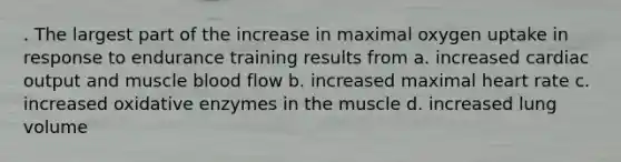 . The largest part of the increase in maximal oxygen uptake in response to endurance training results from a. increased cardiac output and muscle blood flow b. increased maximal heart rate c. increased oxidative enzymes in the muscle d. increased lung volume