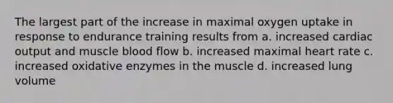 The largest part of the increase in maximal oxygen uptake in response to endurance training results from a. increased cardiac output and muscle blood flow b. increased maximal heart rate c. increased oxidative enzymes in the muscle d. increased lung volume