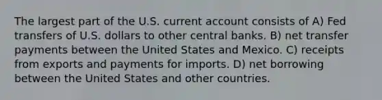 The largest part of the U.S. current account consists of A) Fed transfers of U.S. dollars to other central banks. B) net transfer payments between the United States and Mexico. C) receipts from exports and payments for imports. D) net borrowing between the United States and other countries.