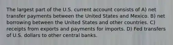 The largest part of the U.S. current account consists of A) net transfer payments between the United States and Mexico. B) net borrowing between the United States and other countries. C) receipts from exports and payments for imports. D) Fed transfers of U.S. dollars to other central banks.