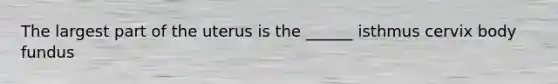 The largest part of the uterus is the ______ isthmus cervix body fundus