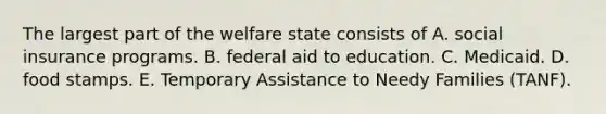 The largest part of the welfare state consists of A. social insurance programs. B. federal aid to education. C. Medicaid. D. food stamps. E. Temporary Assistance to Needy Families (TANF).