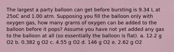 The largest a party balloon can get before bursting is 9.34 L at 25oC and 1.00 atm. Supposing you fill the balloon only with oxygen gas, how many grams of oxygen can be added to the balloon before it pops? Assume you have not yet added any gas to the balloon at all (so essentially the balloon is flat). a. 12.2 g O2 b. 0.382 g O2 c. 4.55 g O2 d. 146 g O2 e. 2.62 g O2