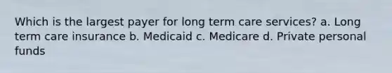 Which is the largest payer for long term care services? a. Long term care insurance b. Medicaid c. Medicare d. Private personal funds