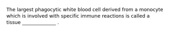 The largest phagocytic white blood cell derived from a monocyte which is involved with specific immune reactions is called a tissue ______________ .