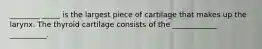 ________ _____ is the largest piece of cartilage that makes up the larynx. The thyroid cartilage consists of the ____________ __________.