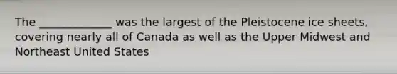 The _____________ was the largest of the Pleistocene ice sheets, covering nearly all of Canada as well as the Upper Midwest and Northeast United States