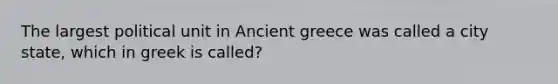 The largest political unit in Ancient greece was called a city state, which in greek is called?