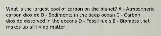 What is the largest pool of carbon on the planet? A - Atmospheric carbon dioxide B - Sediments in the deep ocean C - Carbon dioxide dissolved in the oceans D - Fossil fuels E - Biomass that makes up all living matter