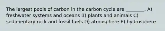 The largest pools of carbon in the carbon cycle are ________. A) freshwater systems and oceans B) plants and animals C) sedimentary rock and fossil fuels D) atmosphere E) hydrosphere