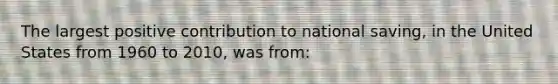 The largest positive contribution to national saving, in the United States from 1960 to 2010, was from: