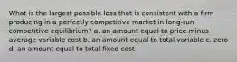 What is the largest possible loss that is consistent with a firm producing in a perfectly competitive market in long-run competitive equilibrium? a. an amount equal to price minus average variable cost b. an amount equal to total variable c. zero d. an amount equal to total fixed cost