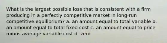 What is the largest possible loss that is consistent with a firm producing in a perfectly competitive market in long-run competitive equilibrium? a. an amount equal to total variable b. an amount equal to total fixed cost c. an amount equal to price minus average variable cost d. zero