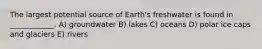 The largest potential source of Earth's freshwater is found in ____________. A) groundwater B) lakes C) oceans D) polar ice caps and glaciers E) rivers