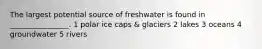 The largest potential source of freshwater is found in ________________. 1 polar ice caps & glaciers 2 lakes 3 oceans 4 groundwater 5 rivers