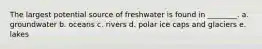 The largest potential source of freshwater is found in ________. a. groundwater b. oceans c. rivers d. polar ice caps and glaciers e. lakes